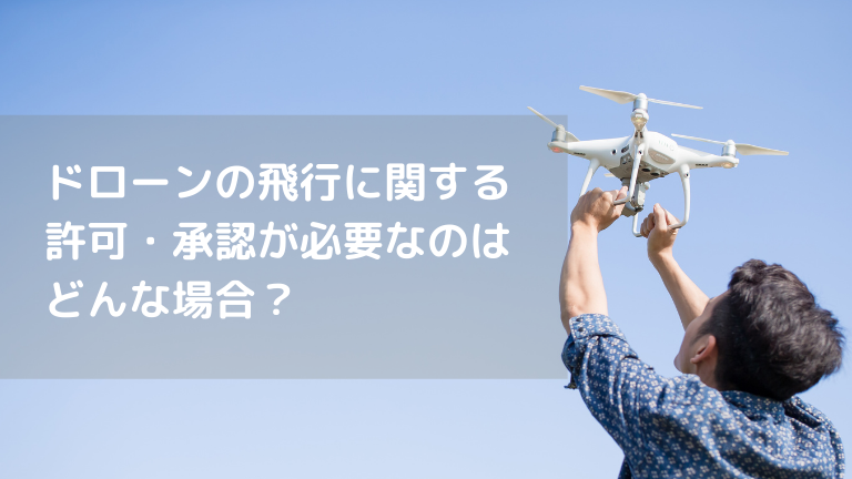 ドローンの飛行に関する 許可・承認が必要なのは どんな場合？